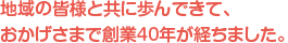 地域の皆様と共に歩んできて、おかげさまで創業40年が経ちました。