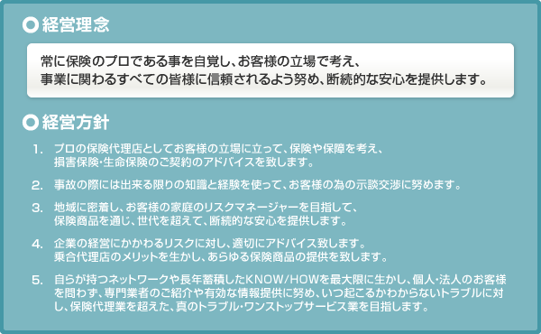 経営理念 常に保険のプロである事を自覚し、お客様の立場で考え、事業に関わるすべての皆様に信頼されるよう努め、断続的な安心を提供します。