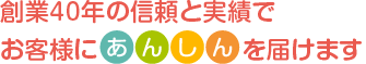 創業40年の信頼と実績で、お客様に「あんしん」をお届けします。