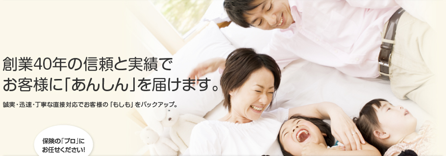 創業40年の実績と絆でお客様に「あんしん」を届けます。誠実・迅速・丁寧な直接対応でお客様の「もしも」をバックアップ。