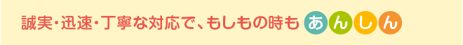 誠実・迅速・丁寧な対応で、もしもの時もあんしん